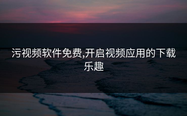 污视频软件免费,开启视频应用的下载乐趣 污视频软件免费,开启视频应用的下载乐趣