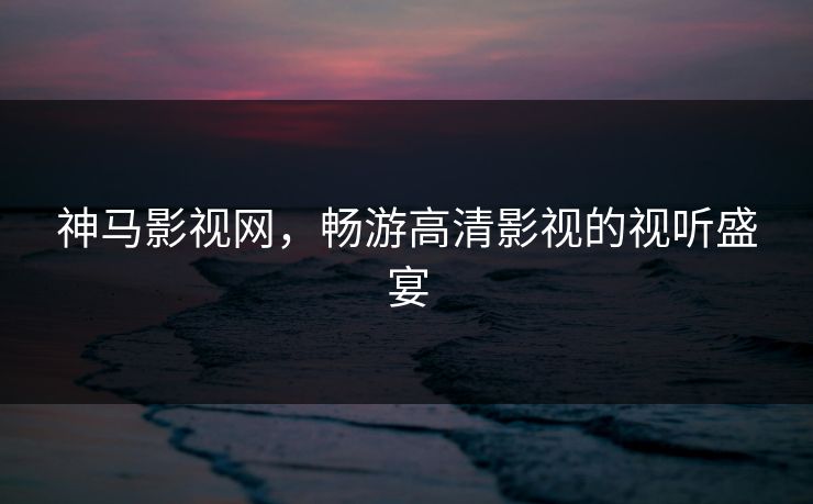 神马影视网，畅游高清影视的视听盛宴