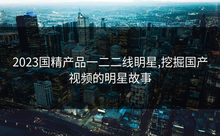 2023国精产品一二二线眀星,挖掘国产视频的明星故事 2023国精产品一二二线眀星,挖掘国产视频的明星故事