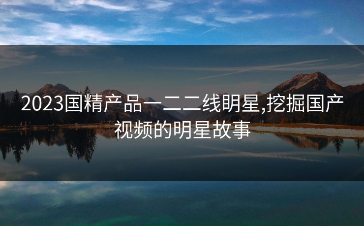 2023国精产品一二二线眀星,挖掘国产视频的明星故事 2023国精产品一二二线眀星,挖掘国产视频的明星故事