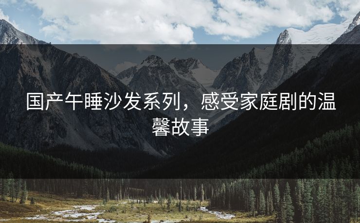 国产午睡沙发系列,感受家庭剧的温馨故事 国产午睡沙发系列,感受家庭剧的温馨故事