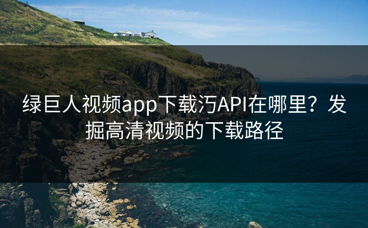 绿巨人视频app下载汅API在哪里?发掘高清视频的下载路径 绿巨人视频app下载汅API在哪里?发掘高清视频的下载路径