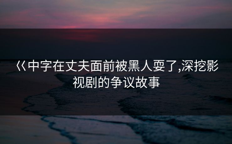 巜中字在丈夫面前被黑人耍了,深挖影视剧的争议故事 巜中字在丈夫面前被黑人耍了,深挖影视剧的争议故事