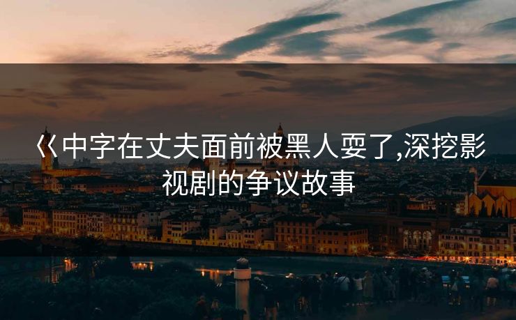 巜中字在丈夫面前被黑人耍了,深挖影视剧的争议故事 巜中字在丈夫面前被黑人耍了,深挖影视剧的争议故事