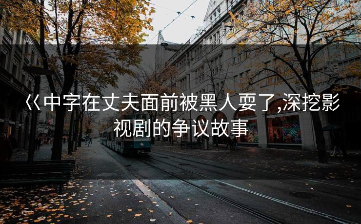 巜中字在丈夫面前被黑人耍了,深挖影视剧的争议故事 巜中字在丈夫面前被黑人耍了,深挖影视剧的争议故事