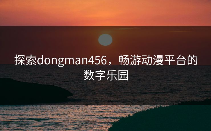探索dongman456,畅游动漫平台的数字乐园 探索dongman456,畅游动漫平台的数字乐园