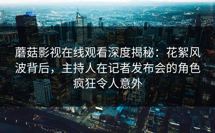 蘑菇影视在线观看深度揭秘：花絮风波背后，主持人在记者发布会的角色疯狂令人意外