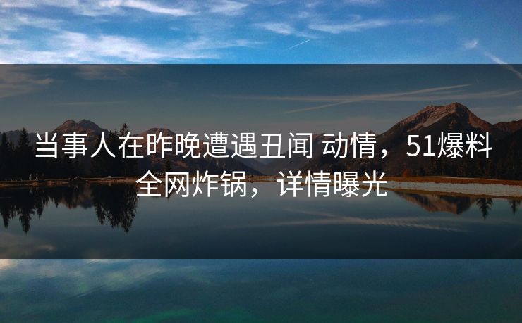 当事人在昨晚遭遇丑闻 动情,51爆料全网炸锅,详情曝光 当事人在昨晚遭遇丑闻 动情,51爆料全网炸锅,详情曝光