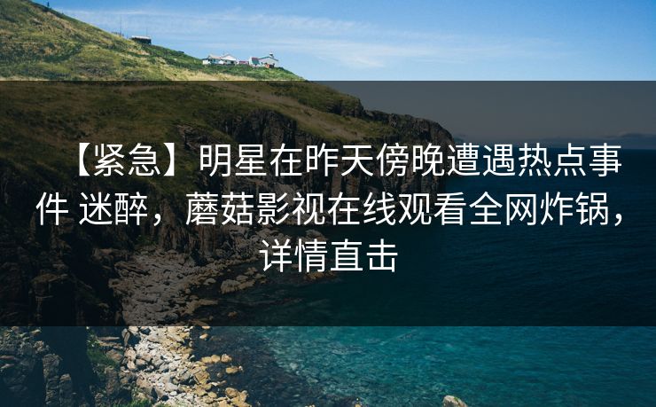 【紧急】明星在昨天傍晚遭遇热点事件 迷醉,蘑菇影视在线观看全网炸锅,详情直击 【紧急】明星在昨天傍晚遭遇热点事件 迷醉,蘑菇影视在线观看全网炸锅,详情直击