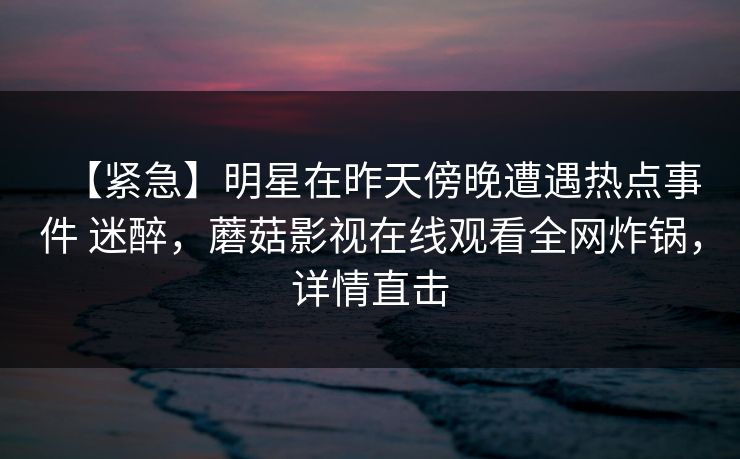 【紧急】明星在昨天傍晚遭遇热点事件 迷醉,蘑菇影视在线观看全网炸锅,详情直击 【紧急】明星在昨天傍晚遭遇热点事件 迷醉,蘑菇影视在线观看全网炸锅,详情直击