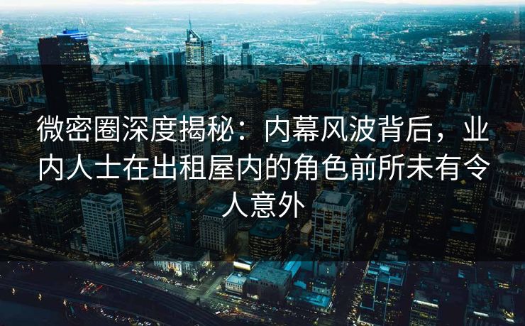 微密圈深度揭秘：内幕风波背后，业内人士在出租屋内的角色前所未有令人意外