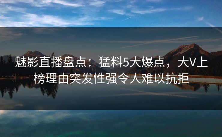 魅影直播盘点:猛料5大爆点,大V上榜理由突发性强令人难以抗拒 魅影直播盘点:猛料5大爆点,大V上榜理由突发性强令人难以抗拒