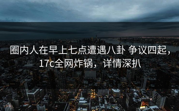 圈内人在早上七点遭遇八卦 争议四起,17c全网炸锅,详情深扒 圈内人在早上七点遭遇八卦 争议四起,17c全网炸锅,详情深扒