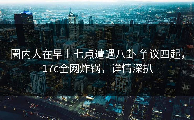 圈内人在早上七点遭遇八卦 争议四起,17c全网炸锅,详情深扒 圈内人在早上七点遭遇八卦 争议四起,17c全网炸锅,详情深扒