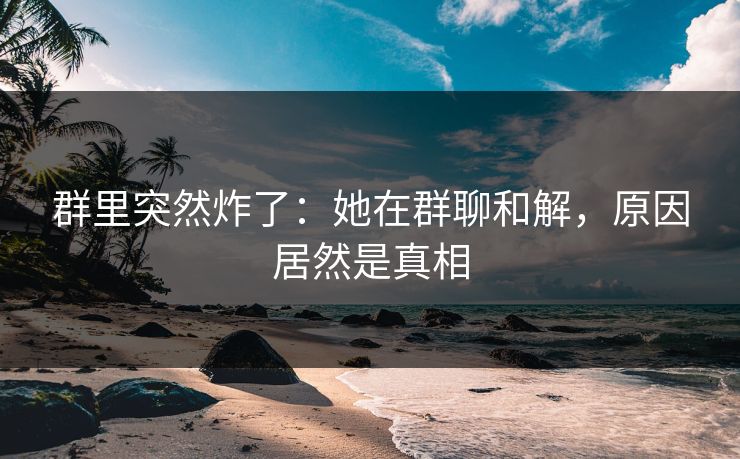 群里突然炸了：她在群聊和解，原因居然是真相