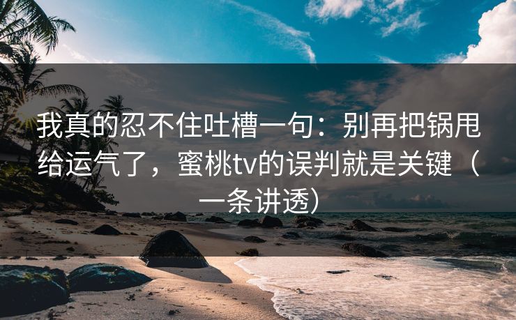 我真的忍不住吐槽一句：别再把锅甩给运气了，蜜桃tv的误判就是关键（一条讲透）