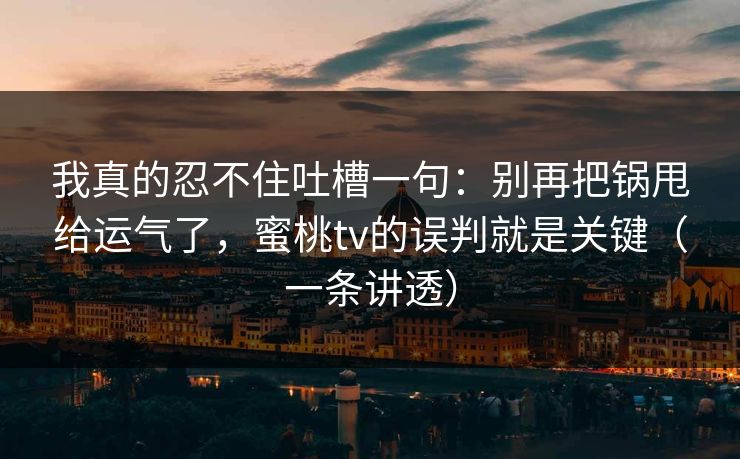 我真的忍不住吐槽一句：别再把锅甩给运气了，蜜桃tv的误判就是关键（一条讲透）