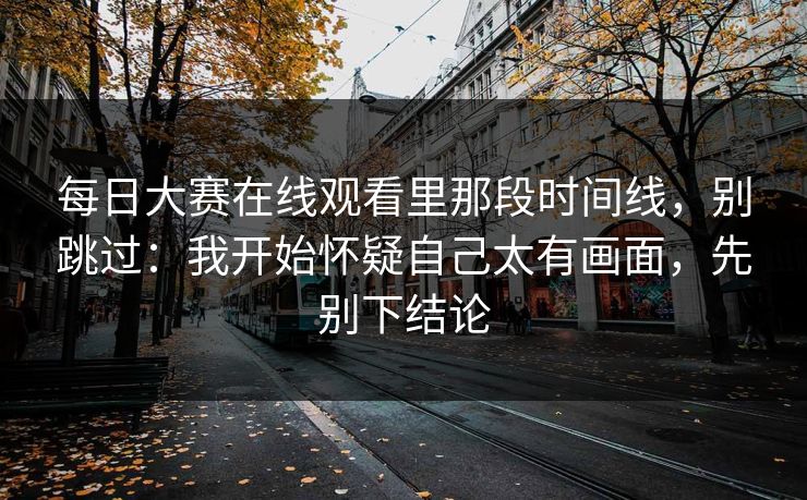 每日大赛在线观看里那段时间线,别跳过:我开始怀疑自己太有画面,先别下结论 每日大赛在线观看里那段时间线,别跳过:我开始怀疑自己太有画面,先别下结论