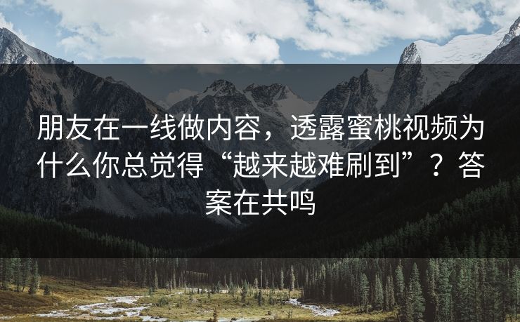 朋友在一线做内容，透露蜜桃视频为什么你总觉得“越来越难刷到”？答案在共鸣