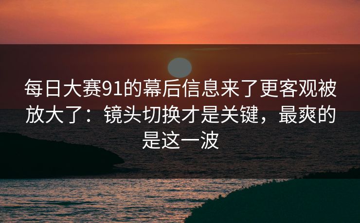 每日大赛91的幕后信息来了更客观被放大了:镜头切换才是关键,最爽的是这一波 每日大赛91的幕后信息来了更客观被放大了:镜头切换才是关键,最爽的是这一波