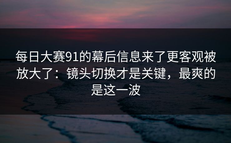 每日大赛91的幕后信息来了更客观被放大了:镜头切换才是关键,最爽的是这一波 每日大赛91的幕后信息来了更客观被放大了:镜头切换才是关键,最爽的是这一波