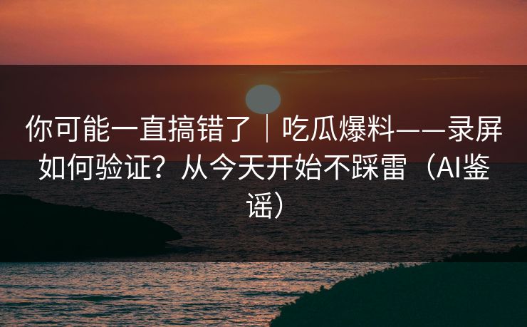 你可能一直搞错了｜吃瓜爆料——录屏如何验证？从今天开始不踩雷（AI鉴谣）