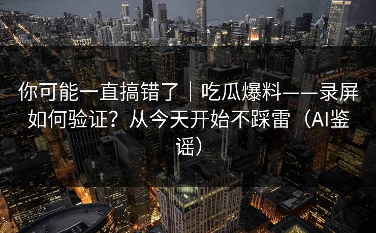 你可能一直搞错了｜吃瓜爆料——录屏如何验证？从今天开始不踩雷（AI鉴谣）