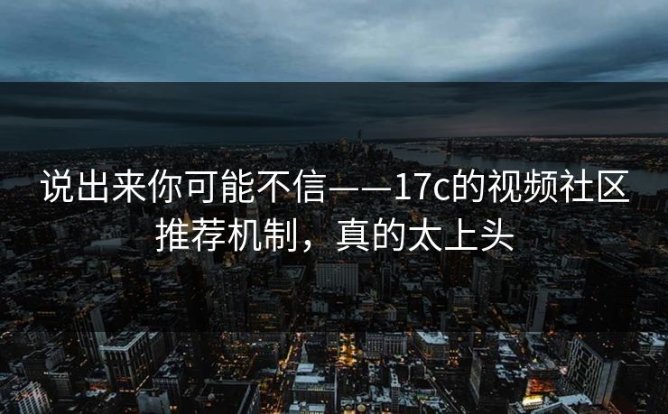 说出来你可能不信——17c的视频社区推荐机制,真的太上头 说出来你可能不信——17c的视频社区推荐机制,真的太上头
