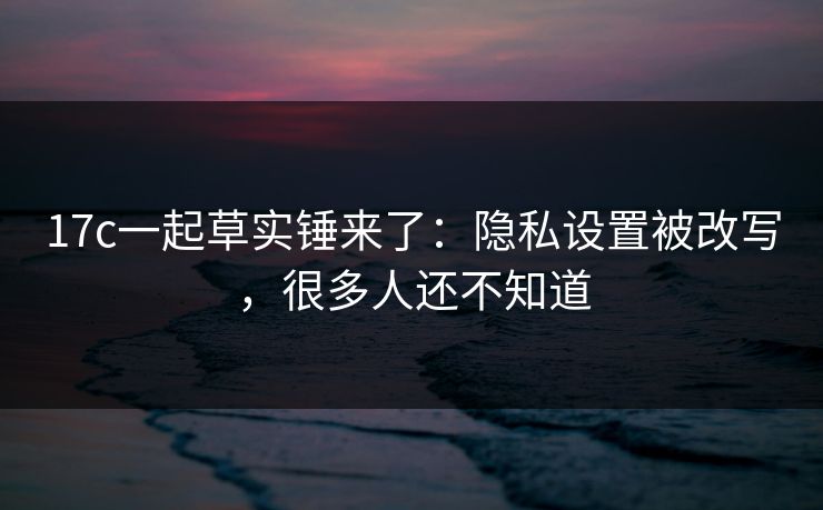 17c一起草实锤来了：隐私设置被改写，很多人还不知道