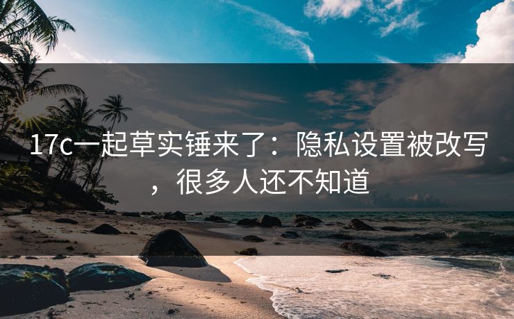 17c一起草实锤来了：隐私设置被改写，很多人还不知道