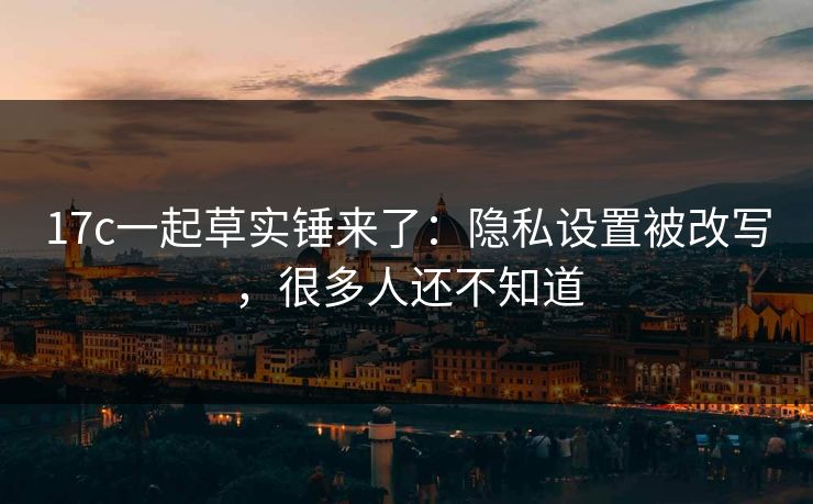 17c一起草实锤来了：隐私设置被改写，很多人还不知道