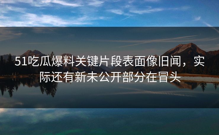 51吃瓜爆料关键片段表面像旧闻，实际还有新未公开部分在冒头