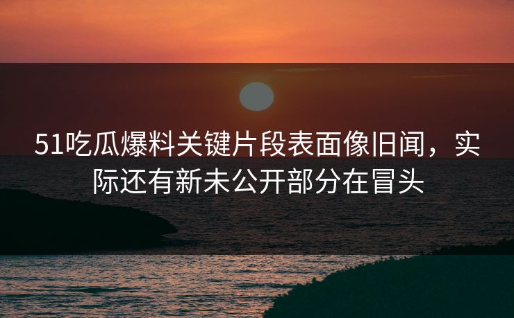 51吃瓜爆料关键片段表面像旧闻，实际还有新未公开部分在冒头