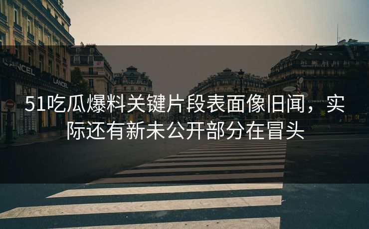 51吃瓜爆料关键片段表面像旧闻，实际还有新未公开部分在冒头