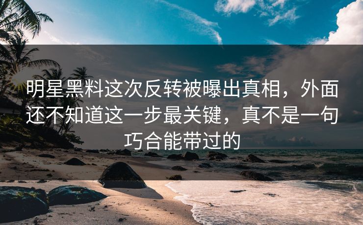 明星黑料这次反转被曝出真相，外面还不知道这一步最关键，真不是一句巧合能带过的
