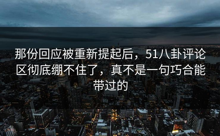 那份回应被重新提起后，51八卦评论区彻底绷不住了，真不是一句巧合能带过的
