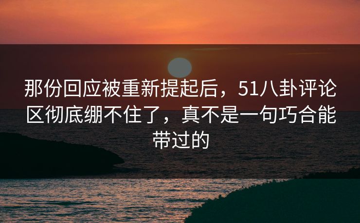 那份回应被重新提起后，51八卦评论区彻底绷不住了，真不是一句巧合能带过的