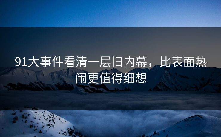 91大事件看清一层旧内幕,比表面热闹更值得细想 91大事件看清一层旧内幕,比表面热闹更值得细想