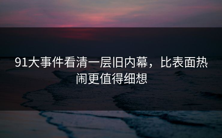 91大事件看清一层旧内幕,比表面热闹更值得细想 91大事件看清一层旧内幕,比表面热闹更值得细想