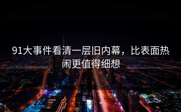 91大事件看清一层旧内幕,比表面热闹更值得细想 91大事件看清一层旧内幕,比表面热闹更值得细想