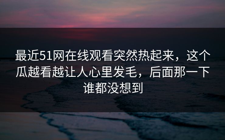 最近51网在线观看突然热起来，这个瓜越看越让人心里发毛，后面那一下谁都没想到