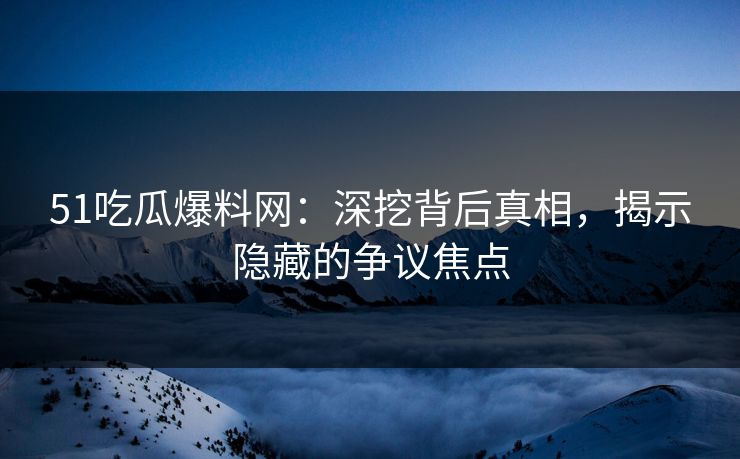 51吃瓜爆料网：深挖背后真相，揭示隐藏的争议焦点
