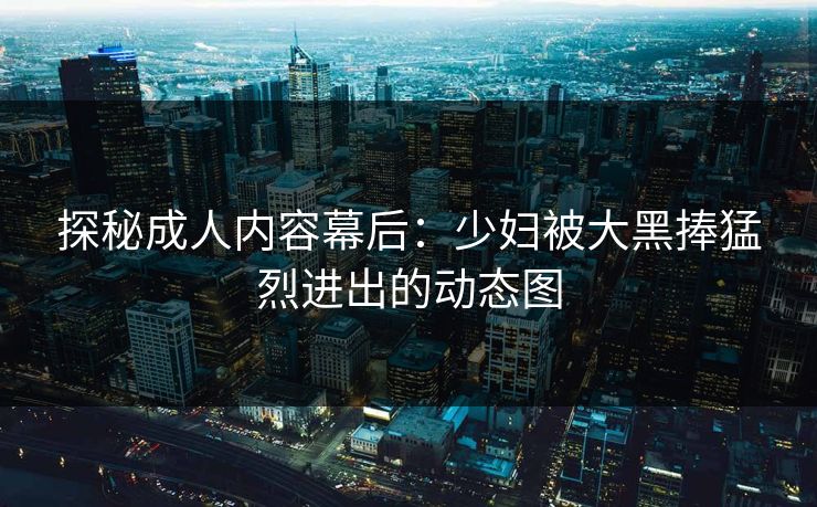 探秘成人内容幕后:少妇被大黑捧猛烈进出的动态图 探秘成人内容幕后:少妇被大黑捧猛烈进出的动态图