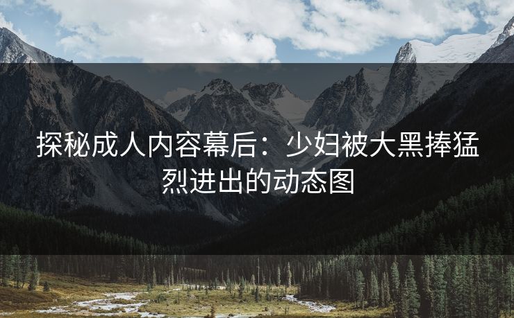 探秘成人内容幕后:少妇被大黑捧猛烈进出的动态图 探秘成人内容幕后:少妇被大黑捧猛烈进出的动态图
