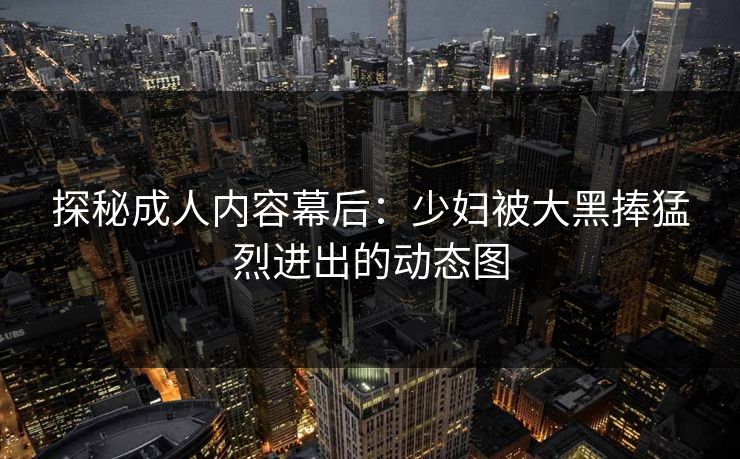 探秘成人内容幕后:少妇被大黑捧猛烈进出的动态图 探秘成人内容幕后:少妇被大黑捧猛烈进出的动态图
