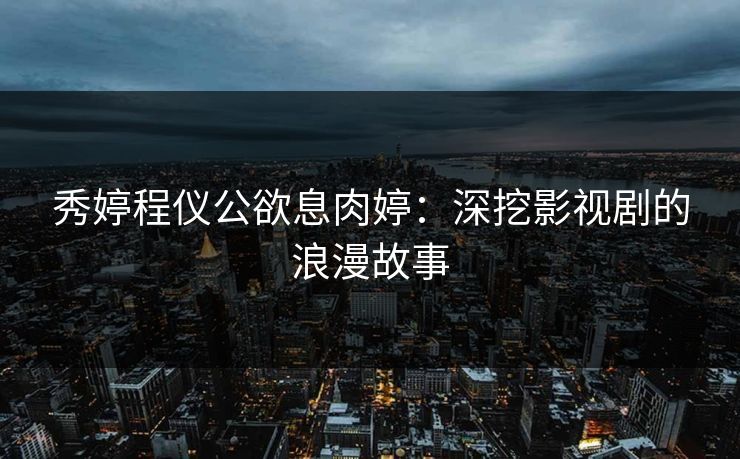 秀婷程仪公欲息肉婷:深挖影视剧的浪漫故事 秀婷程仪公欲息肉婷:深挖影视剧的浪漫故事