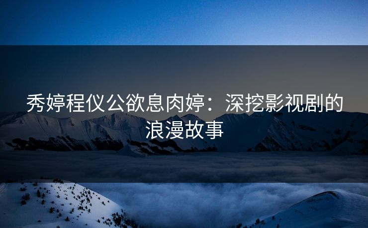 秀婷程仪公欲息肉婷:深挖影视剧的浪漫故事 秀婷程仪公欲息肉婷:深挖影视剧的浪漫故事