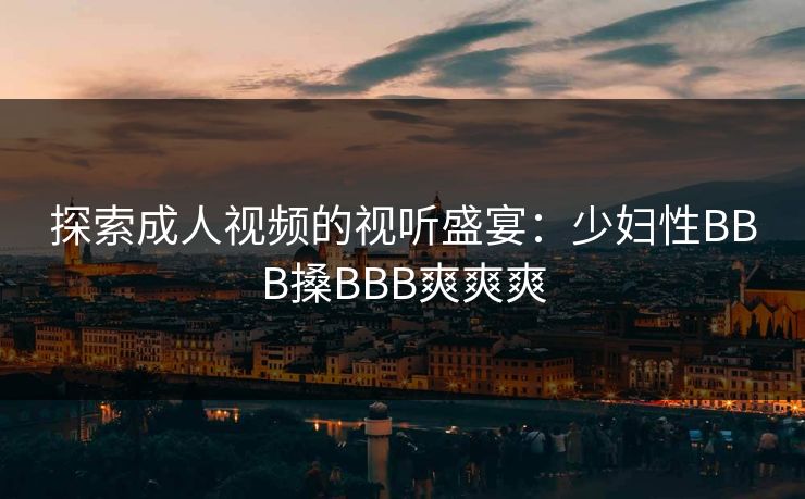 探索成人视频的视听盛宴:少妇性BBB搡BBB爽爽爽 探索成人视频的视听盛宴:少妇性BBB搡BBB爽爽爽
