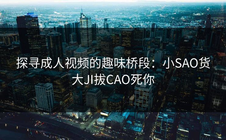 探寻成人视频的趣味桥段:小SAO货大JI拔CAO死你 探寻成人视频的趣味桥段:小SAO货大JI拔CAO死你