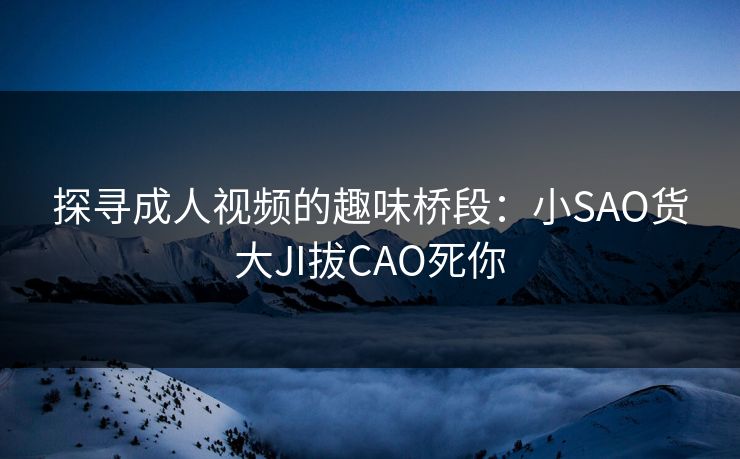 探寻成人视频的趣味桥段:小SAO货大JI拔CAO死你 探寻成人视频的趣味桥段:小SAO货大JI拔CAO死你